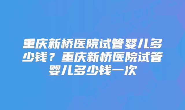 重庆新桥医院试管婴儿多少钱？重庆新桥医院试管婴儿多少钱一次