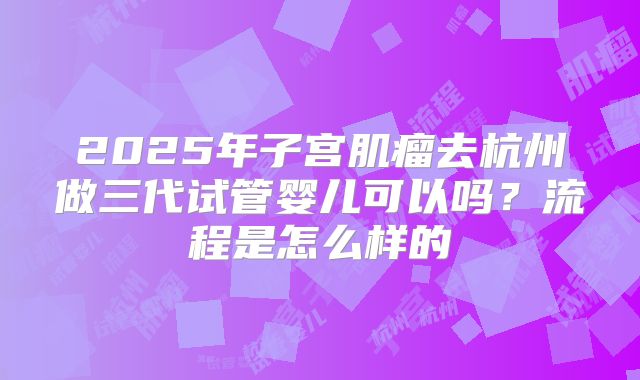 2025年子宫肌瘤去杭州做三代试管婴儿可以吗？流程是怎么样的