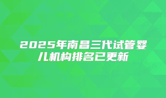 2025年南昌三代试管婴儿机构排名已更新