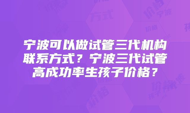 宁波可以做试管三代机构联系方式？宁波三代试管高成功率生孩子价格？