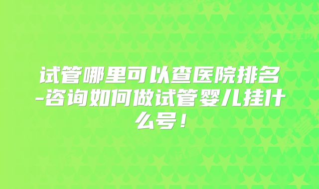 试管哪里可以查医院排名-咨询如何做试管婴儿挂什么号！
