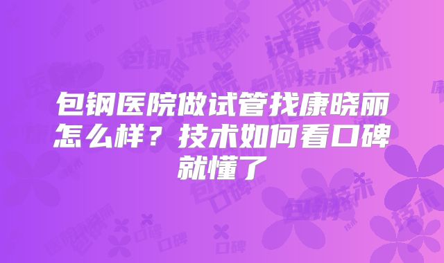 包钢医院做试管找康晓丽怎么样?技术如何看口碑就懂了