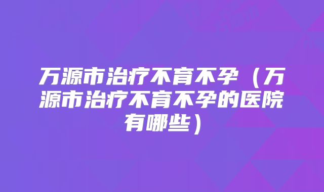 万源市治疗不育不孕(万源市治疗不育不孕的医院有哪些)