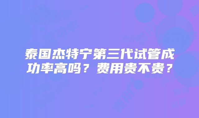 泰国杰特宁第三代试管成功率高吗?费用贵不贵?