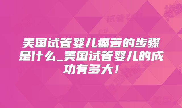 美国试管婴儿痛苦的步骤是什么_美国试管婴儿的成功有多大！