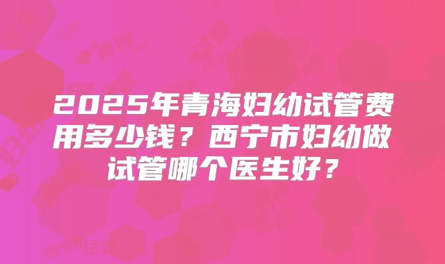 2025年青海妇幼试管费用多少钱?西宁市妇幼做试管哪个医生好?