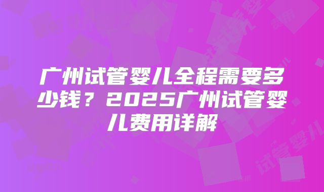 广州试管婴儿全程需要多少钱?2025广州试管婴儿费用详解