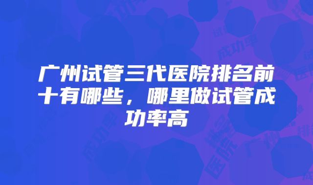 广州试管三代医院排名前十有哪些,哪里做试管成功率高