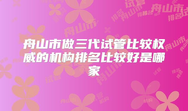舟山市做三代试管比较权威的机构排名比较好是哪家