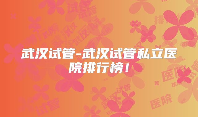 武汉试管-武汉试管私立医院排行榜！