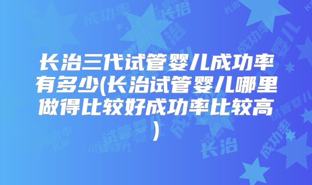 长治三代试管婴儿成功率有多少(长治试管婴儿哪里做得比较好成功率比较高)
