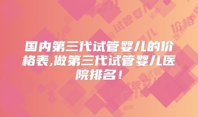国内第三代试管婴儿的价格表,做第三代试管婴儿医院排名！
