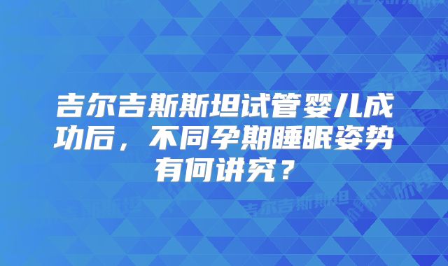 吉尔吉斯斯坦试管婴儿成功后，不同孕期睡眠姿势有何讲究？