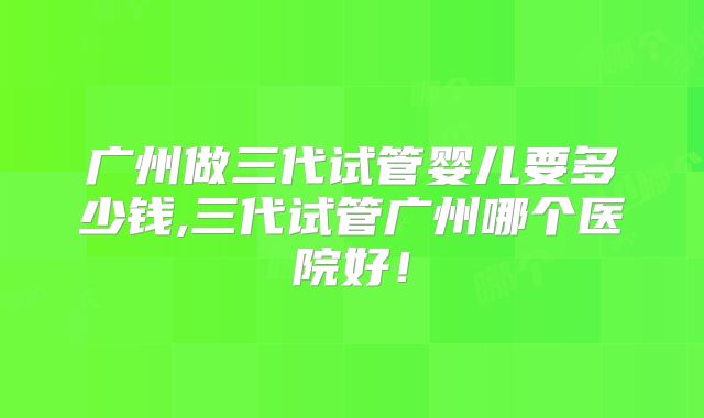 广州做三代试管婴儿要多少钱,三代试管广州哪个医院好！