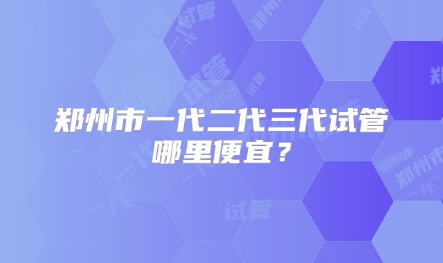 郑州市一代二代三代试管哪里便宜?