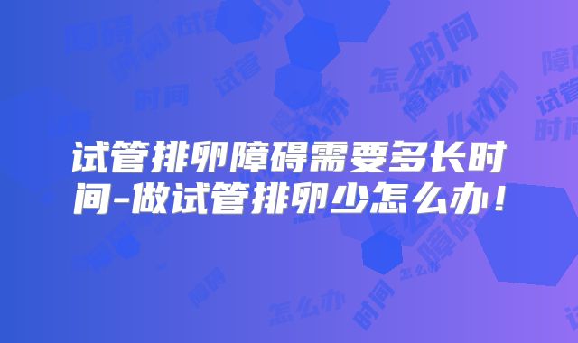 试管排卵障碍需要多长时间-做试管排卵少怎么办！