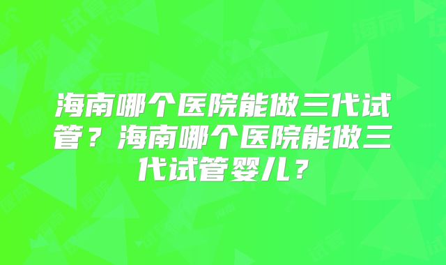 海南哪个医院能做三代试管?海南哪个医院能做三代试管婴儿?