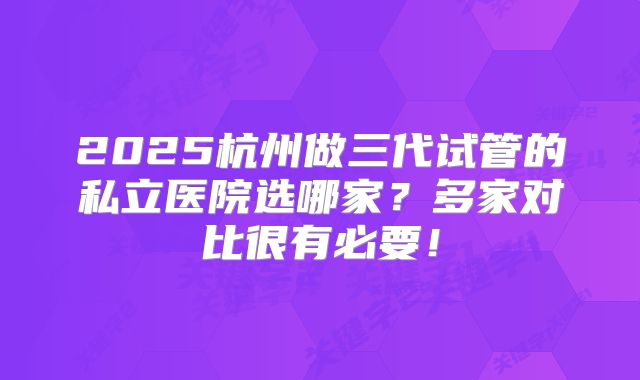 2025杭州做三代试管的私立医院选哪家?多家对比很有必要!