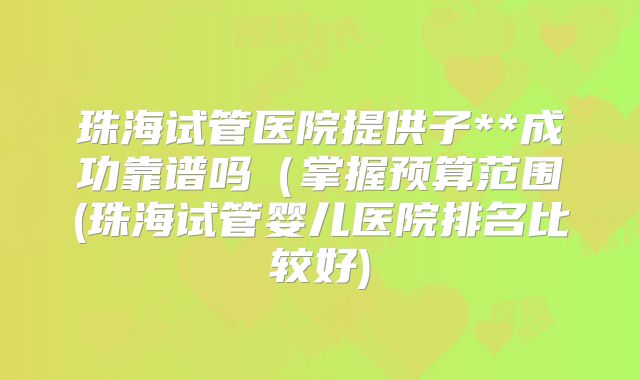 珠海试管医院提供子**成功靠谱吗(掌握预算范围(珠海试管婴儿医院排名比较好)