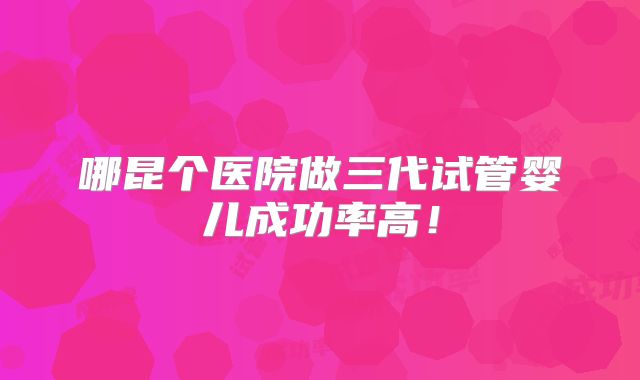 哪昆个医院做三代试管婴儿成功率高!