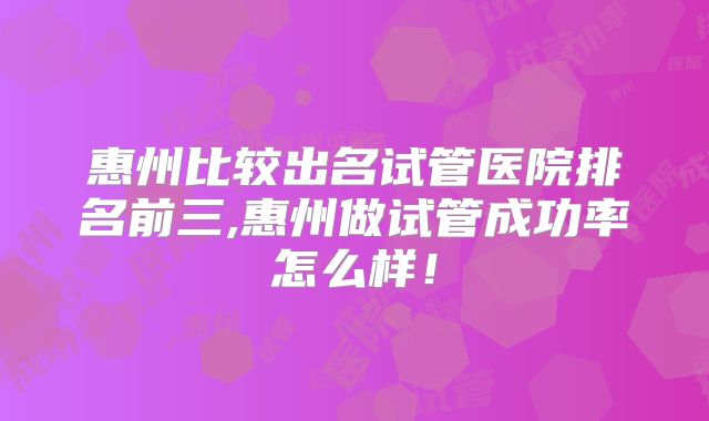 惠州比较出名试管医院排名前三,惠州做试管成功率怎么样！