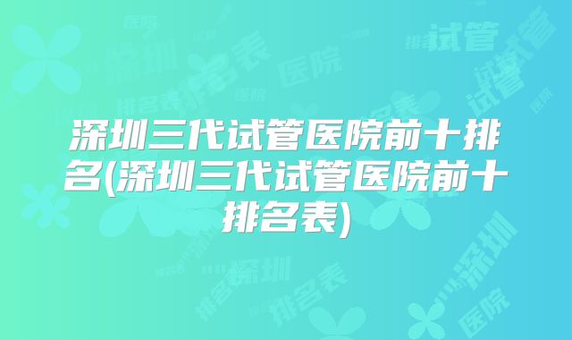 深圳三代试管医院前十排名(深圳三代试管医院前十排名表)