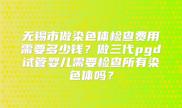 无锡市做染色体检查费用需要多少钱?做三代pgd试管婴儿需要检查所有染色体吗?