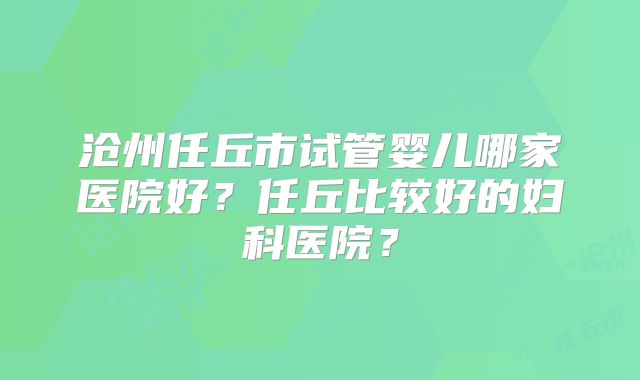 沧州任丘市试管婴儿哪家医院好?任丘比较好的妇科医院?
