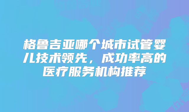 格鲁吉亚哪个城市试管婴儿技术领先，成功率高的医疗服务机构推荐