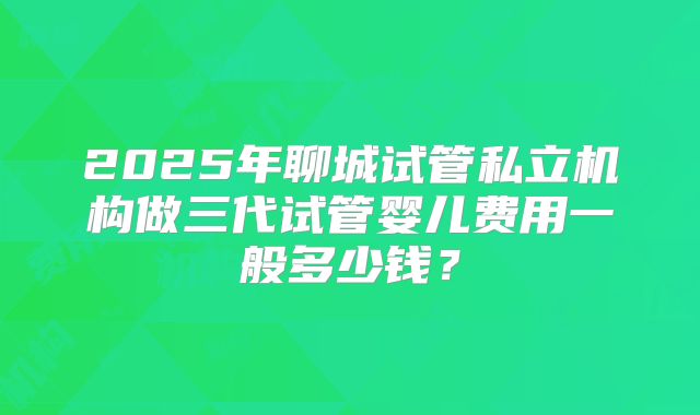 2025年聊城试管私立机构做三代试管婴儿费用一般多少钱?