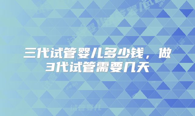 三代试管婴儿多少钱,做3代试管需要几天