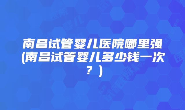 南昌试管婴儿医院哪里强(南昌试管婴儿多少钱一次？)