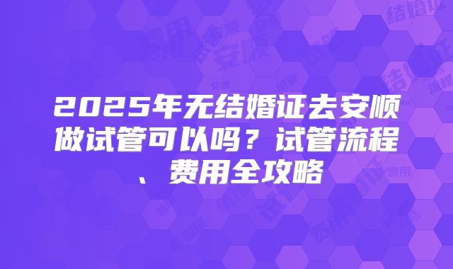 2025年无结婚证去安顺做试管可以吗？试管流程、费用全攻略