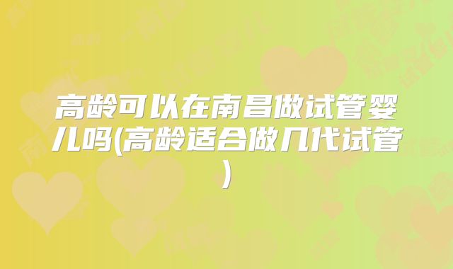 高龄可以在南昌做试管婴儿吗(高龄适合做几代试管)