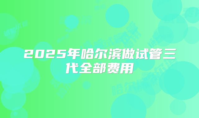 2025年哈尔滨做试管三代全部费用
