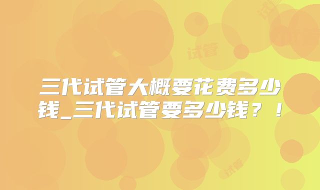三代试管大概要花费多少钱_三代试管要多少钱？！