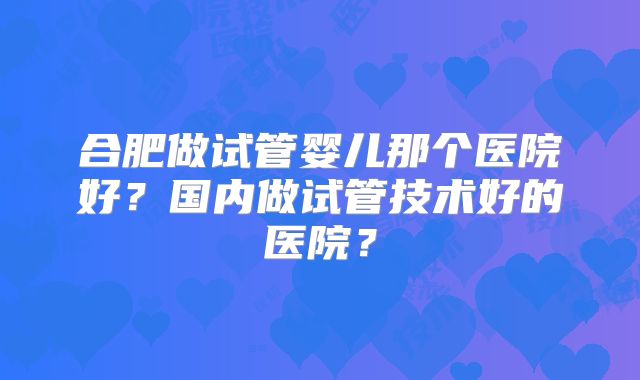 合肥做试管婴儿那个医院好？国内做试管技术好的医院？