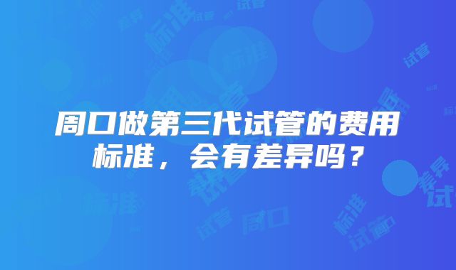 周口做第三代试管的费用标准,会有差异吗?