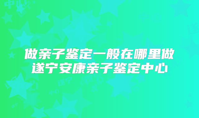 做亲子鉴定一般在哪里做遂宁安康亲子鉴定中心