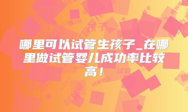 哪里可以试管生孩子_在哪里做试管婴儿成功率比较高！