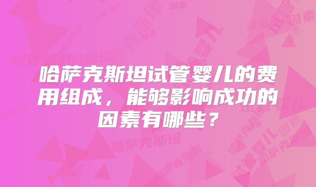 哈萨克斯坦试管婴儿的费用组成,能够影响成功的因素有哪些?