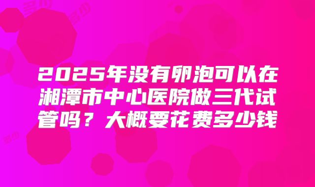 2025年没有卵泡可以在湘潭市中心医院做三代试管吗？大概要花费多少钱