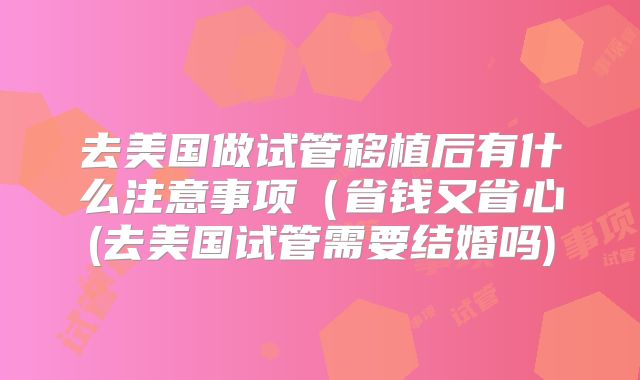 去美国做试管移植后有什么注意事项(省钱又省心(去美国试管需要结婚吗)
