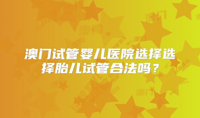 澳门试管婴儿医院选择选择胎儿试管合法吗？