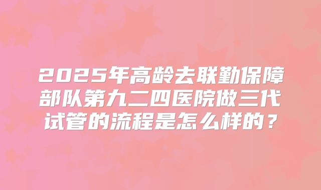 2025年高龄去联勤保障部队第九二四医院做三代试管的流程是怎么样的？