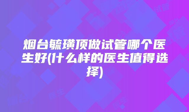 烟台毓璜顶做试管哪个医生好(什么样的医生值得选择)