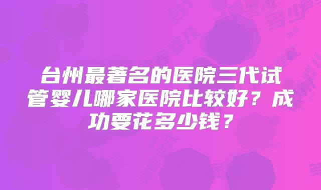 台州最著名的医院三代试管婴儿哪家医院比较好？成功要花多少钱？