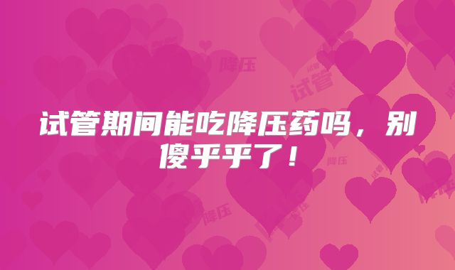 试管期间能吃降压药吗，别傻乎乎了！