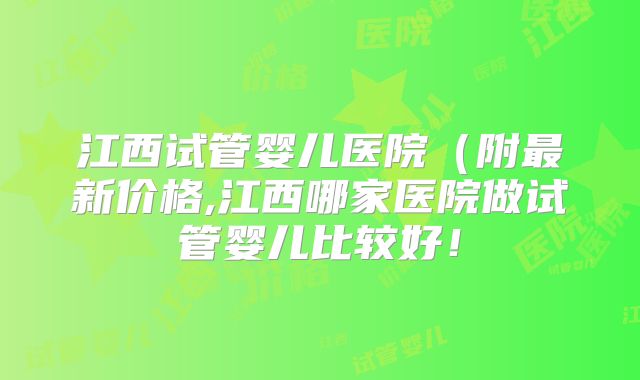 江西试管婴儿医院(附最新价格,江西哪家医院做试管婴儿比较好!