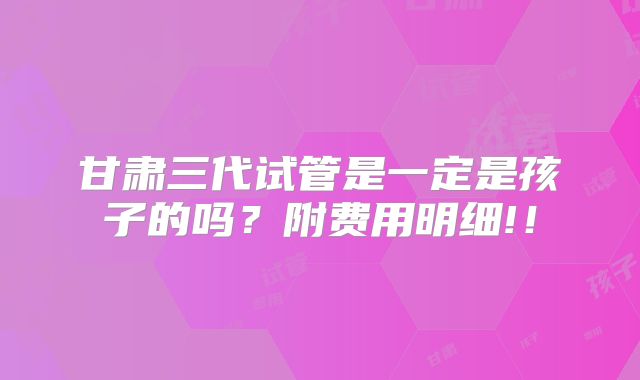 甘肃三代试管是一定是孩子的吗？附费用明细!！
